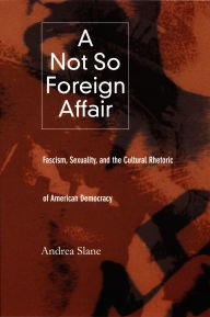 Title: A Not So Foreign Affair: Fascism, Sexuality, and the Cultural Rhetoric of American Democracy, Author: Andrea  Slane