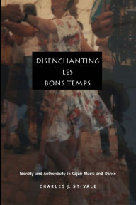 Title: Disenchanting Les Bons Temps: Identity and Authenticity in Cajun Music and Dance, Author: Charles J Stivale