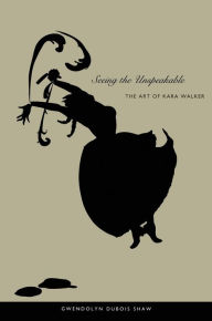 Title: Seeing the Unspeakable: The Art of Kara Walker, Author: Gwendolyn DuBois Shaw