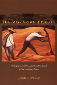 Title: The Agrarian Dispute: The Expropriation of American-Owned Rural Land in Postrevolutionary Mexico, Author: John Dwyer
