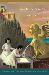 Title: Women Build the Welfare State: Performing Charity and Creating Rights in Argentina, 1880-1955, Author: Donna J Guy