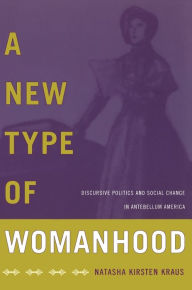 Title: A New Type of Womanhood: Discursive Politics and Social Change in Antebellum America, Author: Natasha Kirsten Kraus