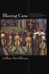 Title: Blazing Cane: Sugar Communities, Class, and State Formation in Cuba, 1868-1959, Author: Gillian McGillivray