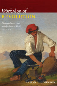 Title: Workshop of Revolution: Plebeian Buenos Aires and the Atlantic World, 1776-1810, Author: Lyman L Johnson