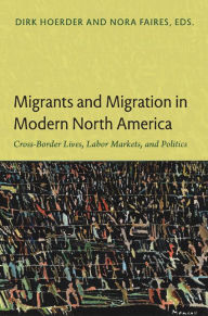 Title: Migrants and Migration in Modern North America: Cross-Border Lives, Labor Markets, and Politics, Author: Dirk Hoerder