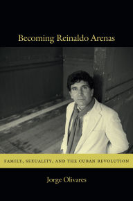Title: Becoming Reinaldo Arenas: Family, Sexuality, and the Cuban Revolution, Author: Jorge Olivares