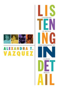 Title: Listening in Detail: Performances of Cuban Music, Author: Alexandra T. Vazquez