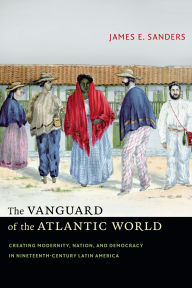 Title: The Vanguard of the Atlantic World: Creating Modernity, Nation, and Democracy in Nineteenth-Century Latin America, Author: James E Sanders