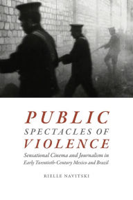 Title: Public Spectacles of Violence: Sensational Cinema and Journalism in Early Twentieth-Century Mexico and Brazil, Author: Rielle Navitski