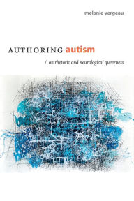 Title: Authoring Autism: On Rhetoric and Neurological Queerness, Author: M. Remi Yergeau