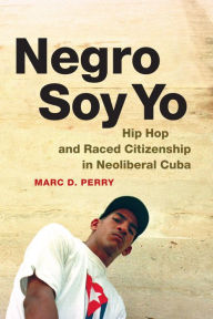 Title: Negro Soy Yo: Hip Hop and Raced Citizenship in Neoliberal Cuba, Author: Marc D. Perry