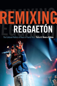 Title: Remixing Reggaetón: The Cultural Politics of Race in Puerto Rico, Author: Petra R. Rivera-Rideau