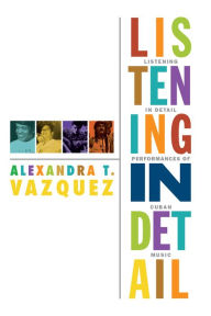 Title: Listening in Detail: Performances of Cuban Music, Author: Alexandra T. Vazquez