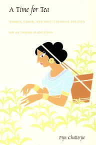 Title: A Time for Tea: Women, Labor, and Post/Colonial Politics on an Indian Plantation, Author: Piya Chatterjee