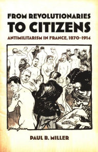 Title: From Revolutionaries to Citizens: Antimilitarism in France, 1870-1914, Author: Paul B. Miller