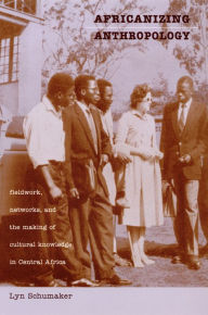 Title: Africanizing Anthropology: Fieldwork, Networks, and the Making of Cultural Knowledge in Central Africa, Author: Lyn Schumaker