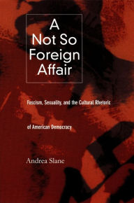 Title: A Not So Foreign Affair: Fascism, Sexuality, and the Cultural Rhetoric of American Democracy, Author: Andrea  Slane
