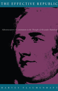 Title: The Effective Republic: Administration and Constitution in the Thought of Alexander Hamilton, Author: Harvey Flaumenhaft