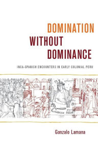 Title: Domination without Dominance: Inca-Spanish Encounters in Early Colonial Peru, Author: Gonzalo Lamana