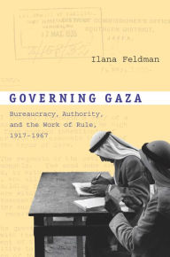 Title: Governing Gaza: Bureaucracy, Authority, and the Work of Rule, 1917-1967, Author: Ilana Feldman