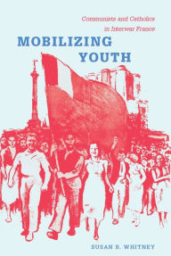 Title: Mobilizing Youth: Communists and Catholics in Interwar France, Author: Susan Whitney