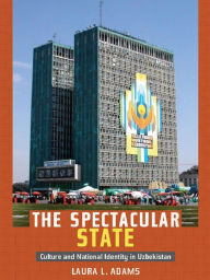 Title: The Spectacular State: Culture and National Identity in Uzbekistan, Author: Laura L. Adams