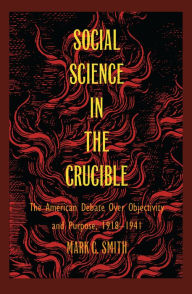 Title: Social Science in the Crucible: The American Debate over Objectivity and Purpose, 1918-1941, Author: Mark C. Smith