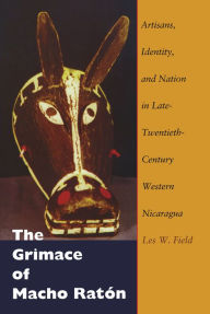 Title: The Grimace of Macho Ratón: Artisans, Identity, and Nation in Late-Twentieth-Century Western Nicaragua, Author: Les W. Field