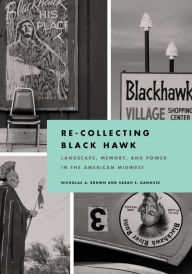 Title: Re-Collecting Black Hawk: Landscape, Memory, and Power in the American Midwest, Author: Nicholas A. Brown