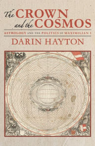 Title: The Crown and the Cosmos: Astrology and the Politics of Maximilian I, Author: Darin Hayton