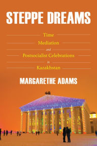 Title: Steppe Dreams: Time, Mediation, and Postsocialist Celebrations in Kazakhstan, Author: Margarethe Adams