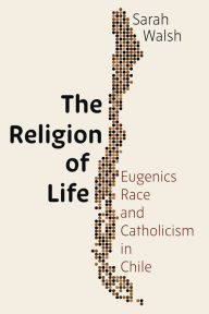 Title: The Religion of Life: Eugenics, Race, and Catholicism in Chile, Author: Sarah Walsh