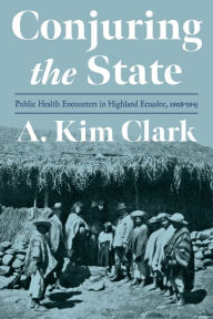 Title: Conjuring the State: Public Health Encounters in Highland Ecuador, 1908-1945, Author: A. Kim Clark