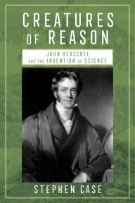 Title: Creatures of Reason: John Herschel and the Invention of Science, Author: Stephen Case