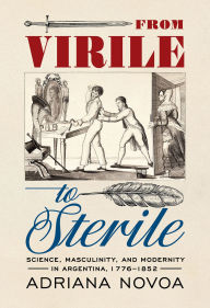 Title: From Virile to Sterile: Science, Masculinity, and Modernity in Argentina, 1776-1852, Author: Adriana Novoa