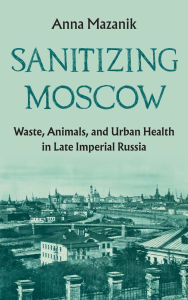 Title: Sanitizing Moscow: Waste, Animals, and Urban Health in Late Imperial Russia, Author: Anna Mazanik