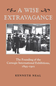 Title: A Wise Extravagance: The Founding of the Carnegie International Exhibitions, 1895-1901, Author: Kenneth Neal