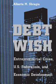 Title: Debt Wish: Entrepreneurial Cities, U.S. Federalism, and Economic Development, Author: Alberta M. Sbragia