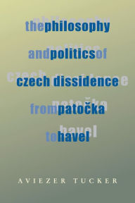 Title: The Philosophy and Politics of Czech Dissidence from Patocka to Havel, Author: Aviezer Tucker