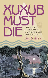 Title: Xuxub Must Die: The Lost Histories of a Murder on the Yucatan, Author: Paul Sullivan
