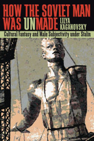 Title: How the Soviet Man Was Unmade: Cultural Fantasy and Male Subjectivity under Stalin, Author: Lilya Kaganovsky