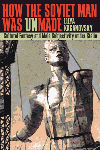 How the Soviet Man Was Unmade: Cultural Fantasy and Male Subjectivity under Stalin