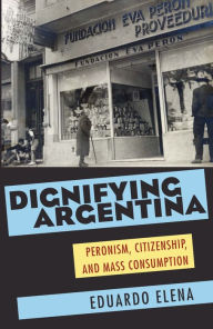 Title: Dignifying Argentina: Peronism, Citizenship, and Mass Consumption, Author: Eduardo Elena