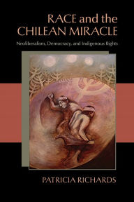 Title: Race and the Chilean Miracle: Neoliberalism, Democracy, and Indigenous Rights, Author: Patricia Richards