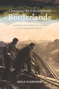 Title: Cleansing the Czechoslovak Borderlands: Migration, Environment, and Health in the Former Sudetenland, Author: Eagle Glassheim