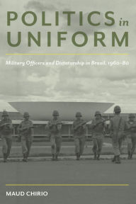 Title: Politics in Uniform: Military Officers and Dictatorship in Brazil, 1960-80, Author: Maud Chirio