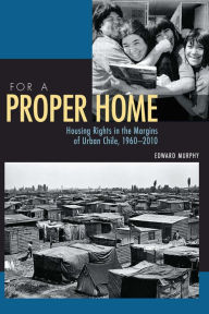 Title: For a Proper Home: Housing Rights in the Margins of Urban Chile, 1960-2010, Author: Edward Murphy
