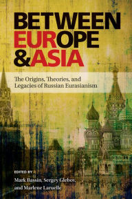 Title: Between Europe and Asia: The Origins, Theories, and Legacies of Russian Eurasianism, Author: Mark Bassin