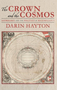 Title: The Crown and the Cosmos: Astrology and the Politics of Maximilian I, Author: Darin Hayton