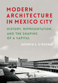 Title: Modern Architecture in Mexico City: History, Representation, and the Shaping of a Capital, Author: Kathryn E. O'Rourke